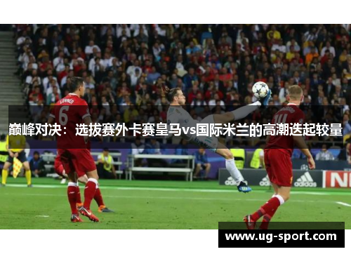 巅峰对决：选拔赛外卡赛皇马vs国际米兰的高潮迭起较量